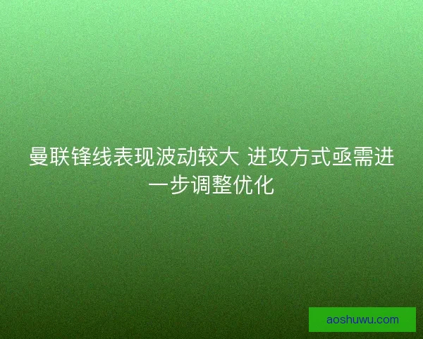 曼联锋线表现波动较大 进攻方式亟需进一步调整优化